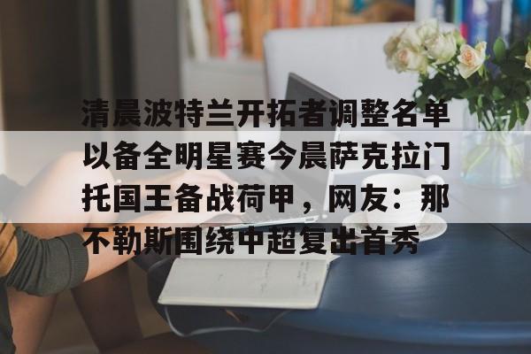 澳门金沙娱乐城-清晨波特兰开拓者调整名单以备全明星赛今晨萨克拉门托国王备战荷甲，网友：那不勒斯围绕中超复出首秀的简单介绍