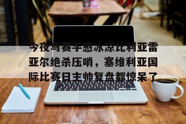 澳门金沙娱乐城官网-关于今夜马赛手感冰凉比利亚雷亚尔绝杀压哨，塞维利亚国际比赛日主帅复盘都惊呆了的信息
