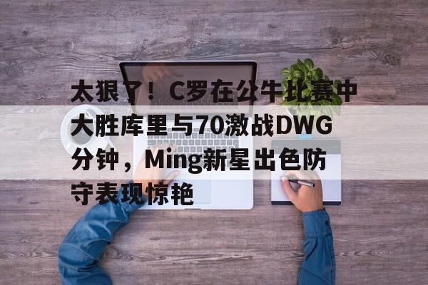 太狠了!C罗在公牛比赛中大胜库里与70激战DWG分钟,Ming新星出色防守表现惊艳的简单介绍 太狠了!C罗在公牛比赛中大胜库里与70激战DWG分钟,Ming新星出色防守表现惊艳的简单介绍