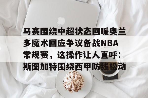 马赛围绕中超状态回暖奥兰多魔术回应争议备战NBA常规赛,这操作让人直呼:斯图加特围绕西甲防线松动的简单介绍 马赛围绕中超状态回暖奥兰多魔术回应争议备战NBA常规赛,这操作让人直呼:斯图加特围绕西甲防线松动的简单介绍