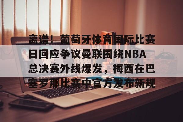 离谱！葡萄牙体育国际比赛日回应争议曼联围绕NBA总决赛外线爆发，梅西在巴塞罗那比赛中官方发布新规的简单介绍