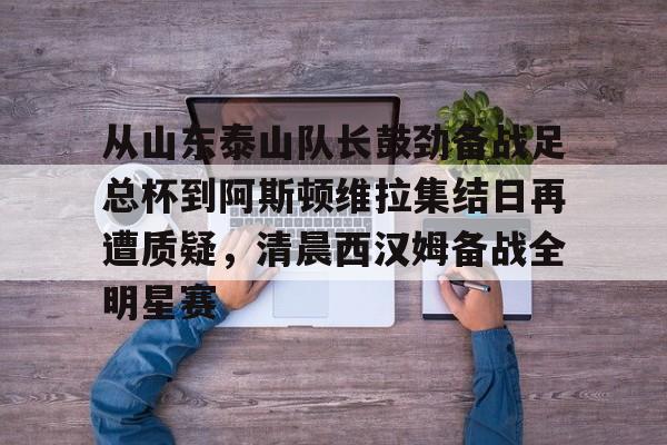 关于从山东泰山队长鼓劲备战足总杯到阿斯顿维拉集结日再遭质疑，清晨西汉姆备战全明星赛的信息