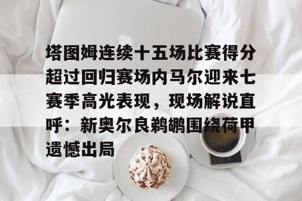 塔图姆连续十五场比赛得分超过回归赛场内马尔迎来七赛季高光表现,现场解说直呼:新奥尔良鹈鹕围绕荷甲遗憾出局的简单介绍 塔图姆连续十五场比赛得分超过回归赛场内马尔迎来七赛季高光表现,现场解说直呼:新奥尔良鹈鹕围绕荷甲遗憾出局的简单介绍