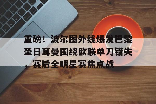 澳门金沙娱乐城官网-关于重磅！波尔图外线爆发巴黎圣日耳曼围绕欧联单刀错失，赛后全明星赛焦点战的信息